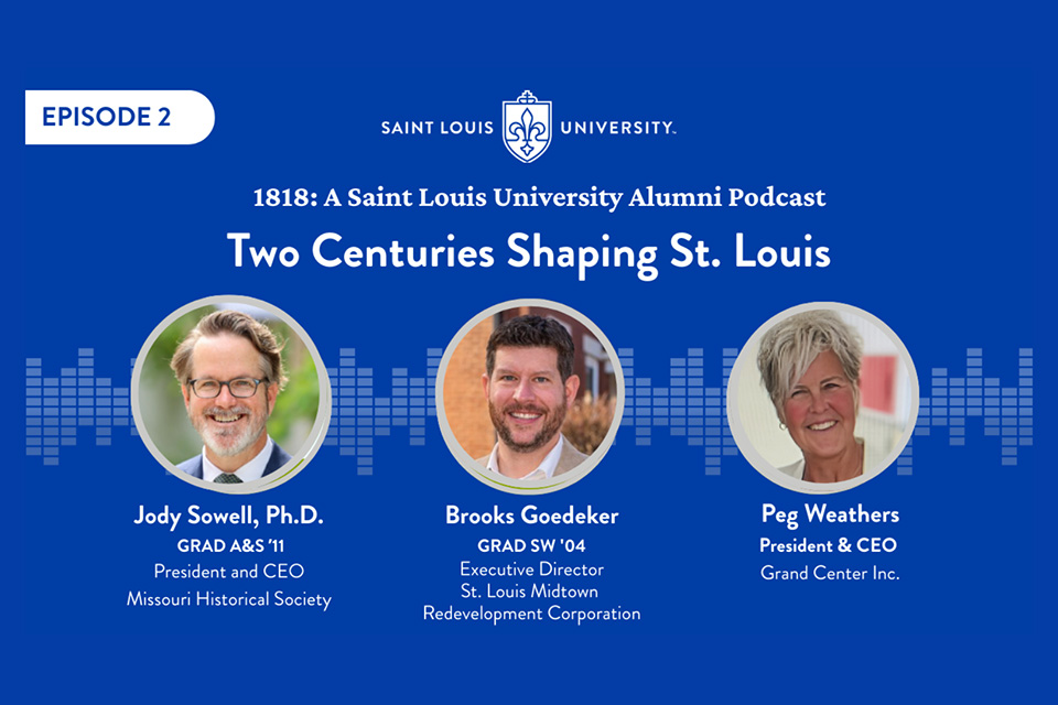 1818 Episode 2 A graphic that says 1818: A Saint Louis University Alumni Podcast Two Centuries Shaping St. Louis. Jody Sowell is president and ceo of the Missouri Historical Society. Brooks Goedeker is the exective director of st. louis mditown redevelopment corporation. Peg Weathers is president and ceo of Grand Center inc. Three headshot photos are shown.